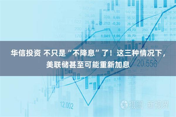 华信投资 不只是“不降息”了！这三种情况下，美联储甚至可能重新加息