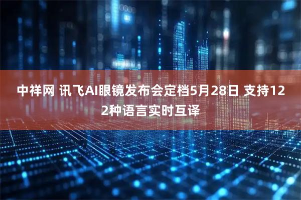 中祥网 讯飞AI眼镜发布会定档5月28日 支持122种语言实时互译