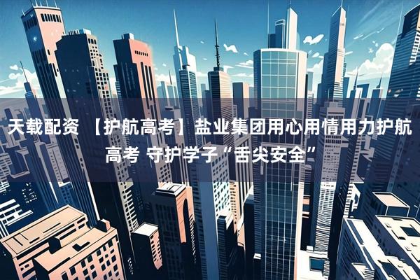 天载配资 【护航高考】盐业集团用心用情用力护航高考 守护学子“舌尖安全”