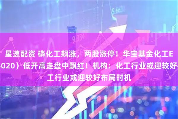 星速配资 磷化工飙涨，两股涨停！华宝基金化工ETF（516020）低开高走盘中飘红！机构：化工行业或迎较好布局时机