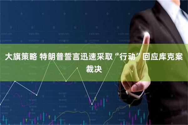 大旗策略 特朗普誓言迅速采取“行动”回应库克案裁决