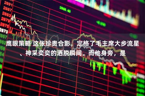 鹰眼策略 这张珍贵合影，定格了毛主席大步流星、神采奕奕的洒脱瞬间。而他身旁，是