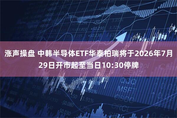 涨声操盘 中韩半导体ETF华泰柏瑞将于2026年7月29日开市起至当日10:30停牌