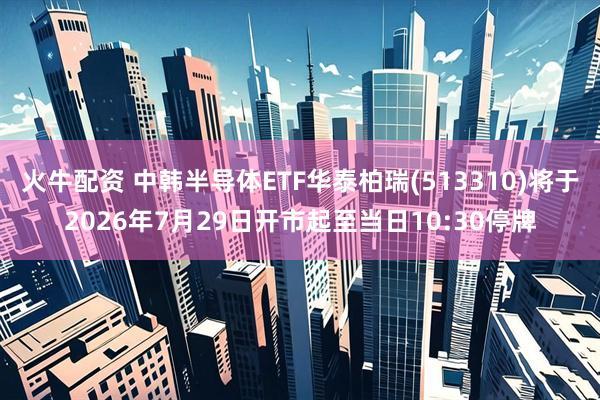 火牛配资 中韩半导体ETF华泰柏瑞(513310)将于2026年7月29日开市起至当日10:30停牌