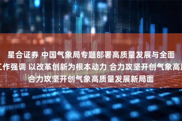 星合证券 中国气象局专题部署高质量发展与全面深化气象改革工作强调 以改革创新为根本动力 合力攻坚开创气象高质量发展新局面